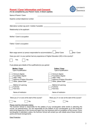Parent / Carer Information and Consent
(To be completed by your Parent / Carer, in block capitals)

Name of Parent / Carer                    _____________________________________________________

Daytime contact telephone number

        _____________________________________________________

Alternative number (eg work / mobile) if possible _________________________________________________

Relationship to the applicant

        _____________________________________________________

Mother / Carer’s occupation

        _____________________________________________________

Father / Carer’s occupation

        _____________________________________________________


Main wage earner (or person responsible for accommodation)             Mother/ Carer            Father / Carer

Have you and / or your partner had any experience of Higher Education (HE) in this country?

        Yes              No


If yes please give details of the qualification(s) you gained

    Mother / Carer                                                     Father / Carer
    Type of qualification:                                             Type of qualification:

     Honours degree                                                 Honours degree
     Foundation degree                                              Foundation degree
     HND / HNC                                                      HND / HNC
     Diploma of Higher Education                                    Diploma of Higher Education
     Other, please state                                            Other, please state

     Method of Learning:                                            Method of Learning:
     Full time                                                      Full time
     Part time                                                      Part time

     Name of institution:                                           Name of institution:


Were you 21 or over at the start of the course?                 Were you 21 or over at the start of the course?

     Yes                      No                                    Yes                    No

Please read the information below:
The Summer School is responsible for the welfare of your son/daughter while he/she is attending the
course. As parents/carers, you are responsible for the welfare of your son/daughter up to the handover
point at the beginning of the course and again from the handover point at completion of the course. If your
son/daughter is allocated a place, the Summer School will contact you with details about these handover
points and travel arrangements.

Data Protection


                                                                                                                  3
 