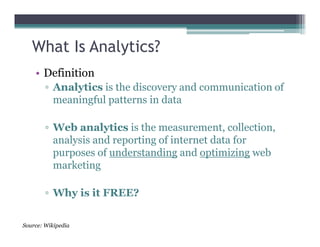 What Is Analytics?
• Definition
▫ Analytics is the discovery and communication of
meaningful patterns in data
▫ Web analytics is the measurement, collection,▫ Web analytics is the measurement, collection,
analysis and reporting of internet data for
purposes of understanding and optimizing web
marketing
▫ Why is it FREE?
Source: Wikipedia
 