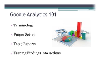 Google Analytics 101
• Terminology
• Proper Set-up
• Top 5 Reports
• Turning Findings into Actions
 