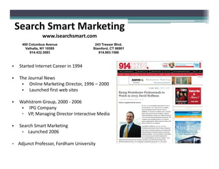 • Started Internet Career in 1994
• The Journal News
• Online Marketing Director, 1996 – 2000
Search Smart Marketing
www.isearchsmart.com
400 Columbus Avenue
Valhalla, NY 10595
914.432.3083
243 Tresser Blvd.
Stamford, CT 06901
914.883.1506
• Online Marketing Director, 1996 – 2000
• Launched first web sites
• Wahlstrom Group, 2000 - 2006
• IPG Company
▫ VP, Managing Director Interactive Media
• Search Smart Marketing
• Launched 2006
• Adjunct Professor, Fordham University
 