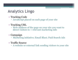 Analytics Lingo
• Tracking Code
▫ JavaScript placed on each page of your site
• Tracking URL
▫ Web Address of the page on your site you want to
direct visitors to + relevant marketing infodirect visitors to + relevant marketing info
• Campaign
▫ Marketing initiative; Email Blast; Paid Search Ads
• Traffic Source
▫ A website or external link sending visitors to your site
 