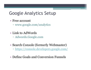 Google Analytics Setup
• Free account
▫ www.google.com/analytics
• Link to AdWords
▫ Adwords.Google.com
• Search Console (formerly Webmaster)
▫ https://console.developers.google.com/
• Define Goals and Conversion Funnels
 
