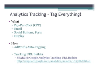 Analytics Tracking – Tag Everything!
• What
▫ Pay-Per-Click (CPC)
▫ Email
▫ Social Buttons, Posts
▫ Display
• How
▫ AdWords Auto-Tagging
▫ Tracking URL Builder
SEARCH: Google Analytics Tracking URL Builder
http://support.google.com/analytics/answer/1033867?hl=en
 