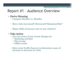 Report #1 – Audience Overview
• Derive Meaning
▫ Compare Month1 vs. Month2
▫ Have visits increased? Decreased? Remained flat?
▫ Major shifts in bounce rate or new visitors?▫ Major shifts in bounce rate or new visitors?
• Take Action
▫ Are you aware of any recent changes in:
Marketing activities
PR coverage
Offline events
▫ Move onto Traffic Sources to determine cause of
increase or decrease in visits
 