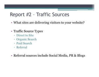 Report #2 – Traffic Sources
• What sites are delivering visitors to your website?
• Traffic Source Types
▫ Direct to Site
▫ Organic Search▫ Organic Search
▫ Paid Search
▫ Referral
• Referral sources include Social Media, PR & Blogs
 