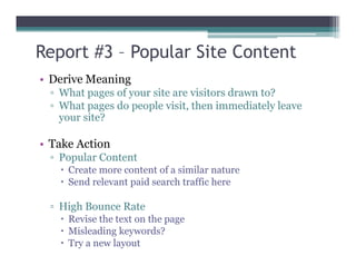 Report #3 – Popular Site Content
• Derive Meaning
▫ What pages of your site are visitors drawn to?
▫ What pages do people visit, then immediately leave
your site?
• Take Action• Take Action
▫ Popular Content
Create more content of a similar nature
Send relevant paid search traffic here
▫ High Bounce Rate
Revise the text on the page
Misleading keywords?
Try a new layout
 