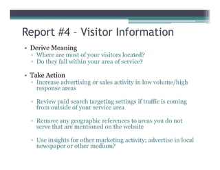 Report #4 – Visitor Information
• Derive Meaning
▫ Where are most of your visitors located?
▫ Do they fall within your area of service?
• Take Action
▫ Increase advertising or sales activity in low volume/high
response areas
▫ Increase advertising or sales activity in low volume/high
response areas
▫ Review paid search targeting settings if traffic is coming
from outside of your service area
▫ Remove any geographic references to areas you do not
serve that are mentioned on the website
▫ Use insights for other marketing activity; advertise in local
newspaper or other medium?
 
