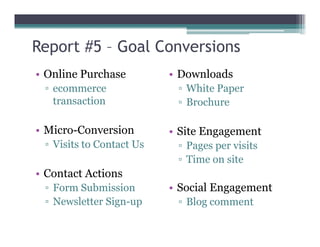 Report #5 – Goal Conversions
• Online Purchase
▫ ecommerce
transaction
• Micro-Conversion
• Downloads
▫ White Paper
▫ Brochure
• Micro-Conversion
▫ Visits to Contact Us
• Contact Actions
▫ Form Submission
▫ Newsletter Sign-up
• Site Engagement
▫ Pages per visits
▫ Time on site
• Social Engagement
▫ Blog comment
 
