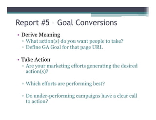 Report #5 – Goal Conversions
• Derive Meaning
▫ What action(s) do you want people to take?
▫ Define GA Goal for that page URL
• Take Action• Take Action
▫ Are your marketing efforts generating the desired
action(s)?
▫ Which efforts are performing best?
▫ Do under-performing campaigns have a clear call
to action?
 