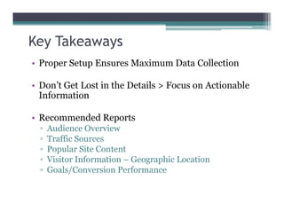 Key Takeaways
• Proper Setup Ensures Maximum Data Collection
• Don’t Get Lost in the Details > Focus on Actionable
Information
• Recommended Reports
▫ Audience Overview
▫ Traffic Sources
▫ Popular Site Content
▫ Visitor Information – Geographic Location
▫ Goals/Conversion Performance
 