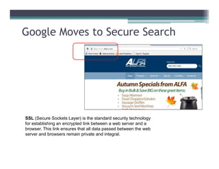 Google Moves to Secure Search
SSL (Secure Sockets Layer) is the standard security technology
for establishing an encrypted link between a web server and a
browser. This link ensures that all data passed between the web
server and browsers remain private and integral.
 