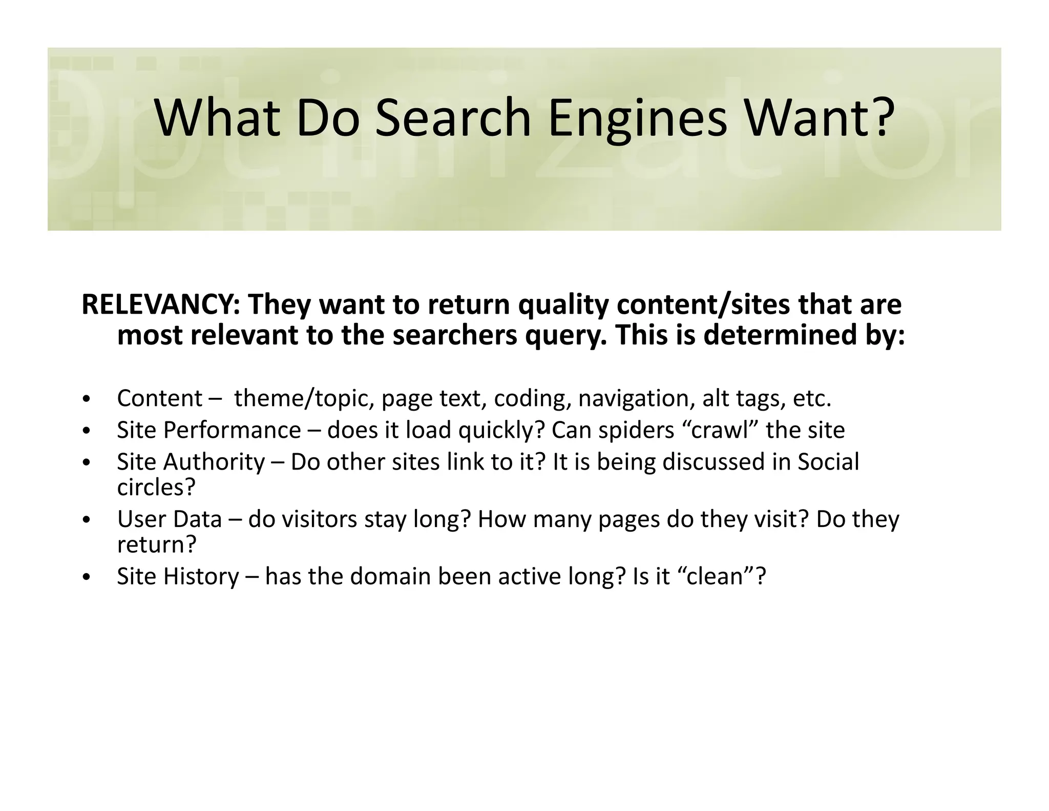 What Do Search Engines Want?
RELEVANCY: They want to return quality content/sites that are
most relevant to the searchers query. This is determined by:
• Content – theme/topic, page text, coding, navigation, alt tags, etc.• Content – theme/topic, page text, coding, navigation, alt tags, etc.
• Site Performance – does it load quickly? Can spiders “crawl” the site
• Site Authority – Do other sites link to it? It is being discussed in Social
circles?
• User Data – do visitors stay long? How many pages do they visit? Do they
return?
• Site History – has the domain been active long? Is it “clean”?
 