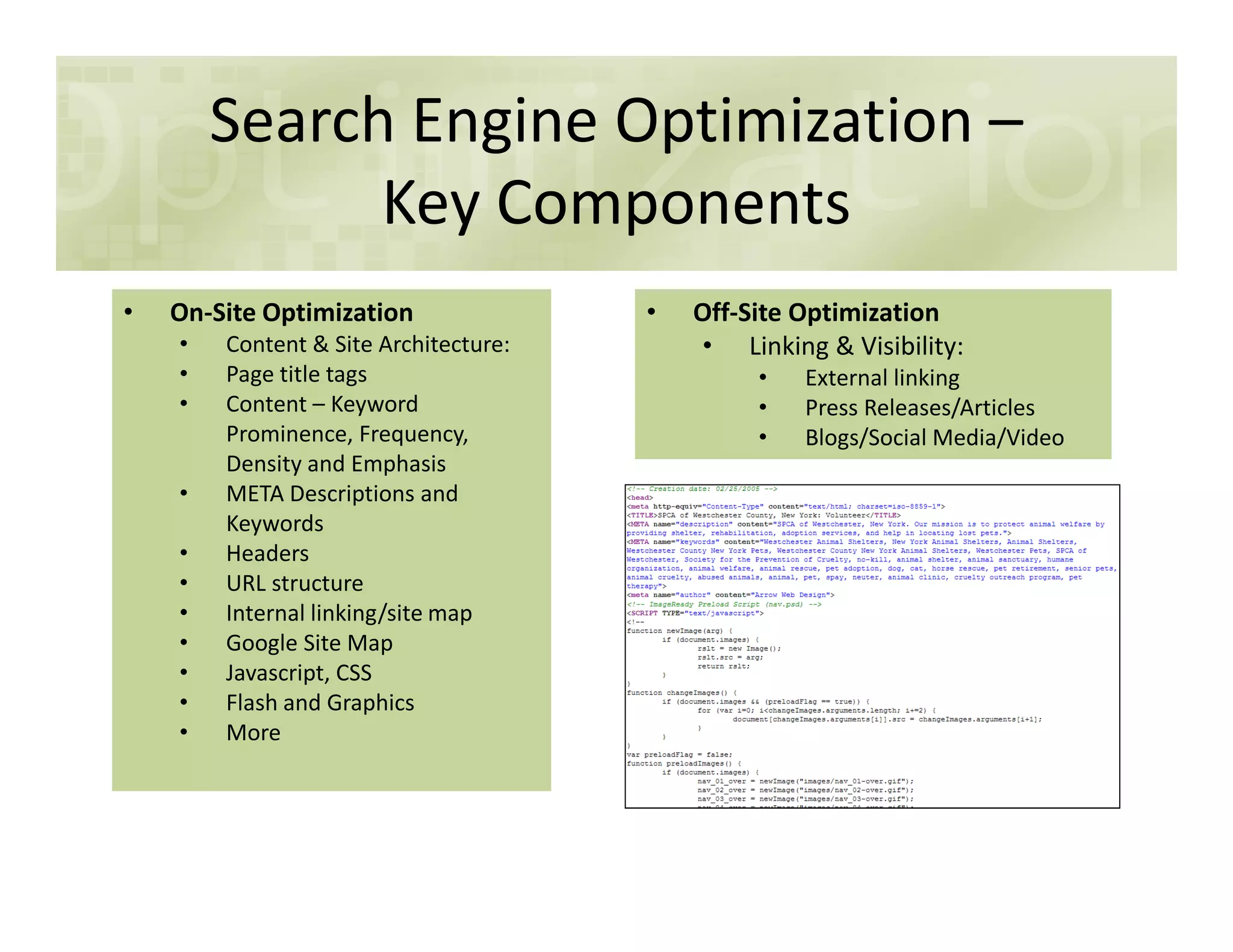 Search Engine Optimization –
Key Components
• On-Site Optimization
• Content & Site Architecture:
• Page title tags
• Content – Keyword
Prominence, Frequency,
Density and Emphasis
• Off-Site Optimization
• Linking & Visibility:
• External linking
• Press Releases/Articles
• Blogs/Social Media/Video
Density and Emphasis
• META Descriptions and
Keywords
• Headers
• URL structure
• Internal linking/site map
• Google Site Map
• Javascript, CSS
• Flash and Graphics
• More
 