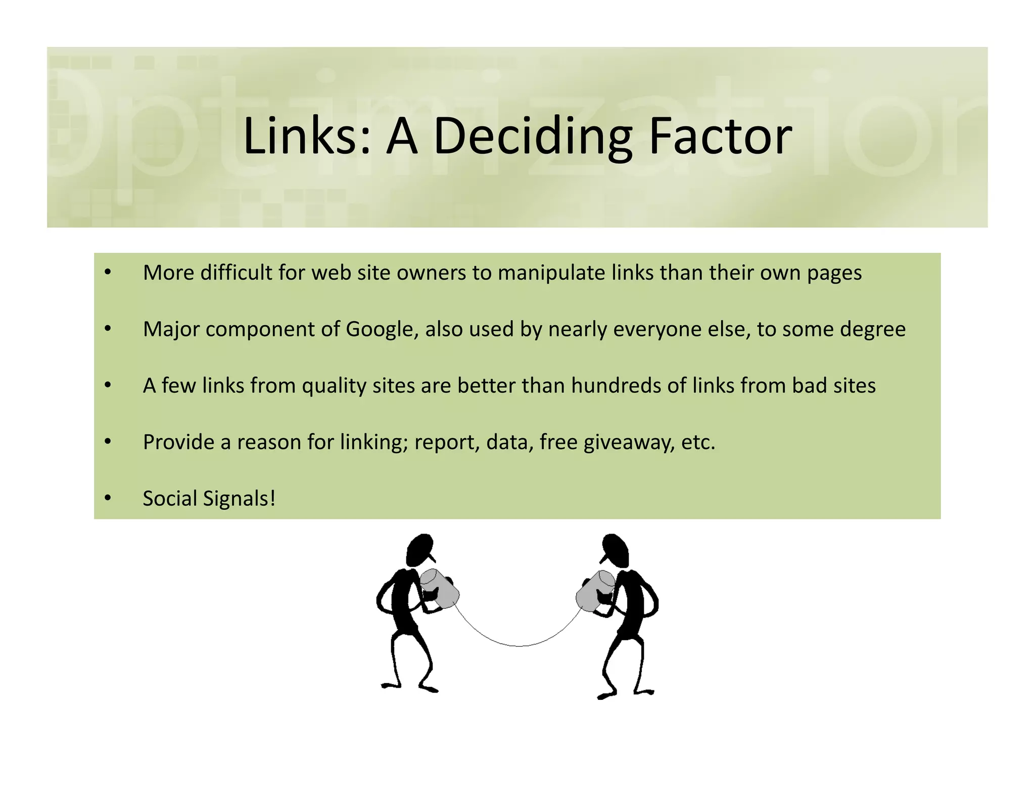 Links: A Deciding Factor
• More difficult for web site owners to manipulate links than their own pages
• Major component of Google, also used by nearly everyone else, to some degree
• A few links from quality sites are better than hundreds of links from bad sites
• Provide a reason for linking; report, data, free giveaway, etc.
• Social Signals!
 
