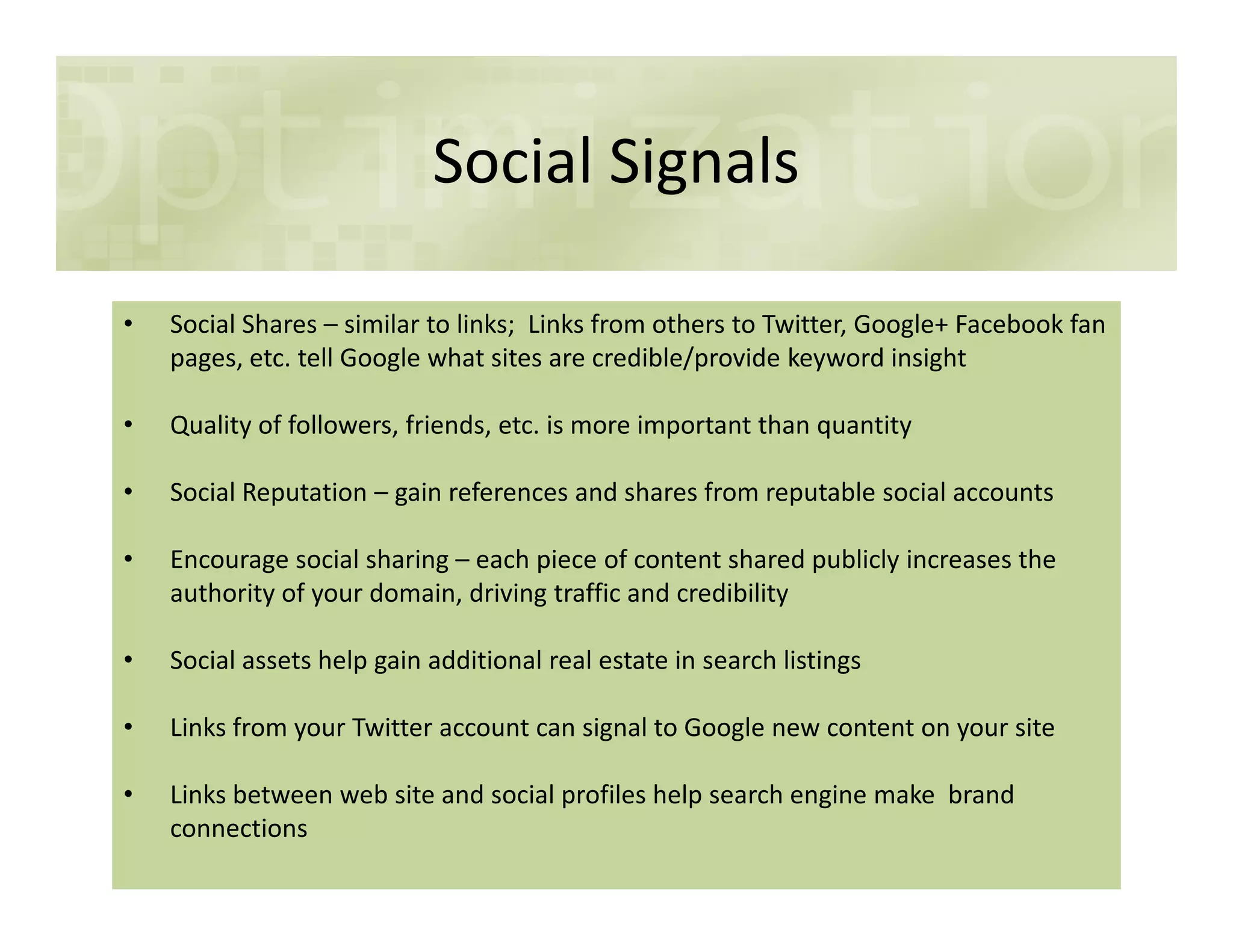 Social Signals
• Social Shares – similar to links; Links from others to Twitter, Google+ Facebook fan
pages, etc. tell Google what sites are credible/provide keyword insight
• Quality of followers, friends, etc. is more important than quantity
• Social Reputation – gain references and shares from reputable social accounts• Social Reputation – gain references and shares from reputable social accounts
• Encourage social sharing – each piece of content shared publicly increases the
authority of your domain, driving traffic and credibility
• Social assets help gain additional real estate in search listings
• Links from your Twitter account can signal to Google new content on your site
• Links between web site and social profiles help search engine make brand
connections
 
