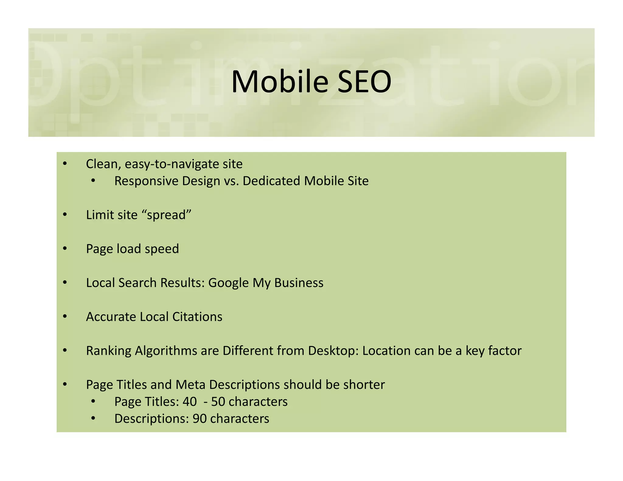Mobile SEO
• Clean, easy-to-navigate site
• Responsive Design vs. Dedicated Mobile Site
• Limit site “spread”
• Page load speed• Page load speed
• Local Search Results: Google My Business
• Accurate Local Citations
• Ranking Algorithms are Different from Desktop: Location can be a key factor
• Page Titles and Meta Descriptions should be shorter
• Page Titles: 40 - 50 characters
• Descriptions: 90 characters
 