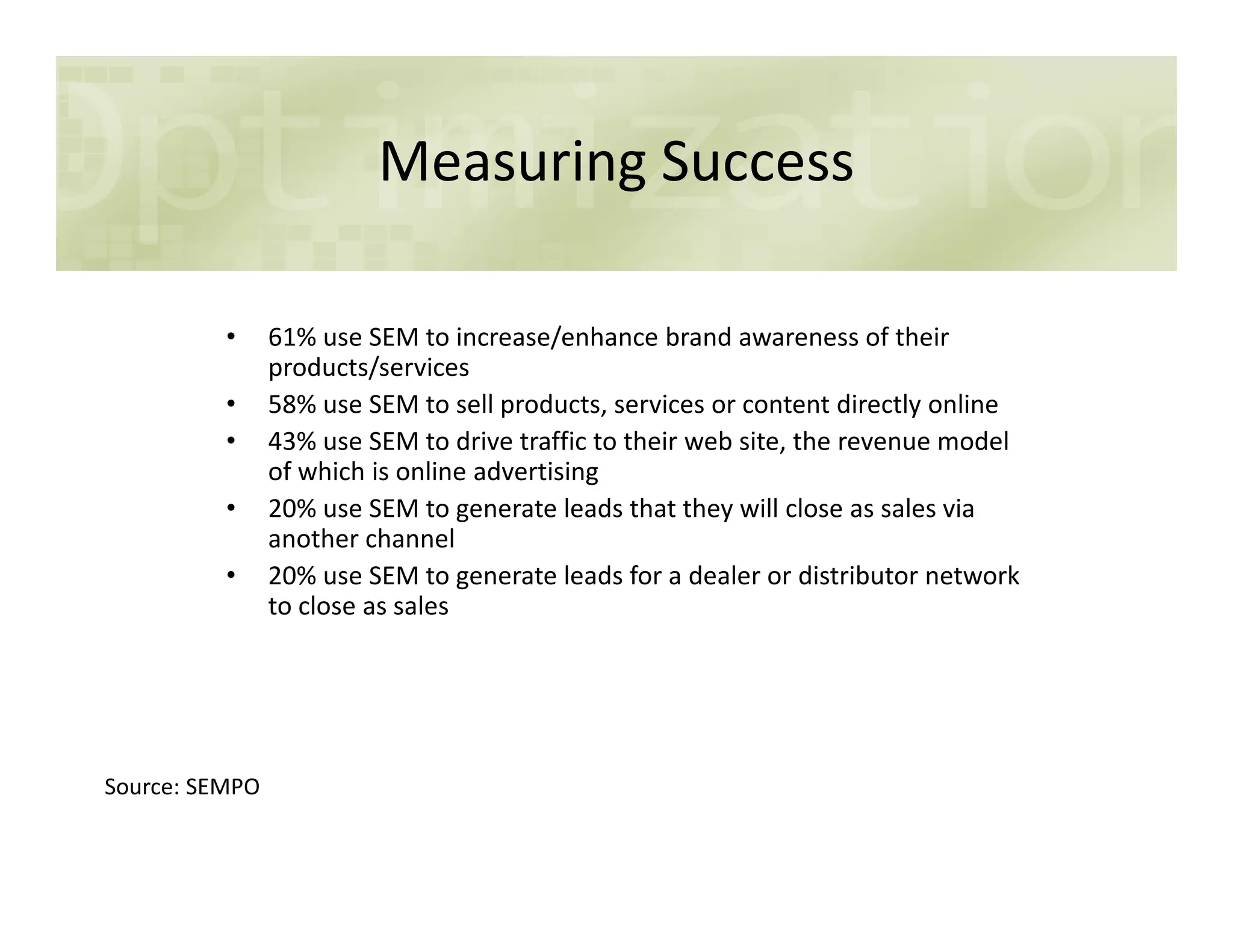 Measuring Success
• 61% use SEM to increase/enhance brand awareness of their
products/services
• 58% use SEM to sell products, services or content directly online
• 43% use SEM to drive traffic to their web site, the revenue model
of which is online advertisingof which is online advertising
• 20% use SEM to generate leads that they will close as sales via
another channel
• 20% use SEM to generate leads for a dealer or distributor network
to close as sales
Source: SEMPO
 