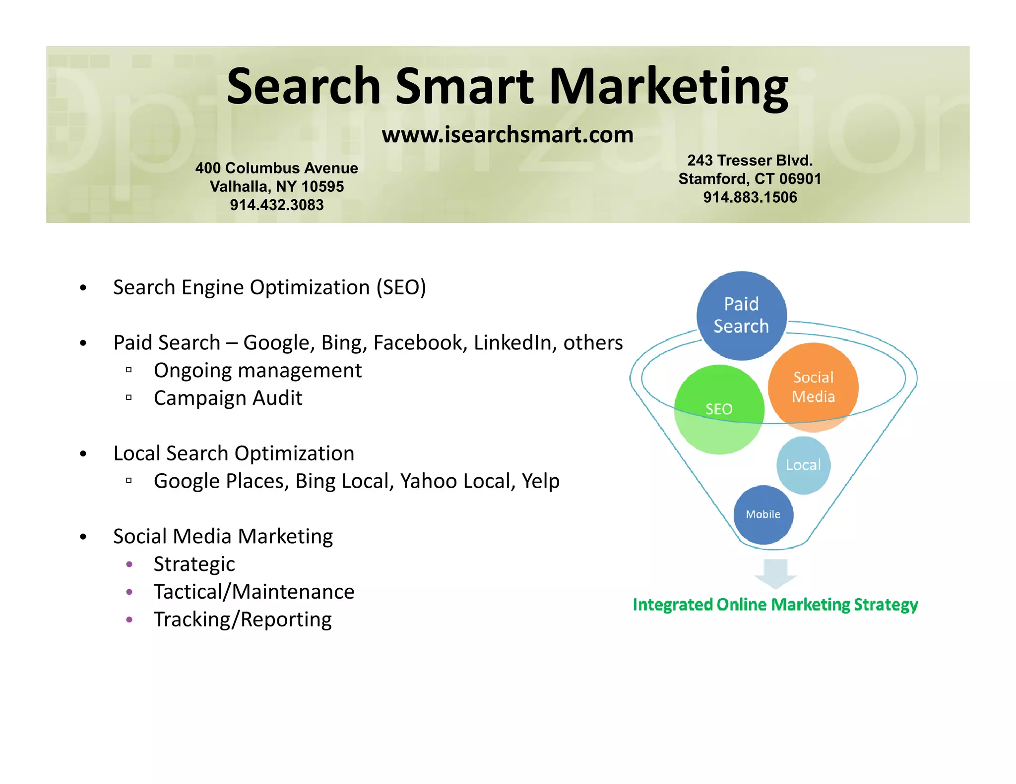 Search Smart Marketing
www.isearchsmart.com
400 Columbus Avenue
Valhalla, NY 10595
914.432.3083
243 Tresser Blvd.
Stamford, CT 06901
914.883.1506
• Search Engine Optimization (SEO)
• Paid Search – Google, Bing, Facebook, LinkedIn, others
▫ Ongoing management
▫ Campaign Audit▫ Campaign Audit
• Local Search Optimization
▫ Google Places, Bing Local, Yahoo Local, Yelp
• Social Media Marketing
• Strategic
• Tactical/Maintenance
• Tracking/Reporting
 