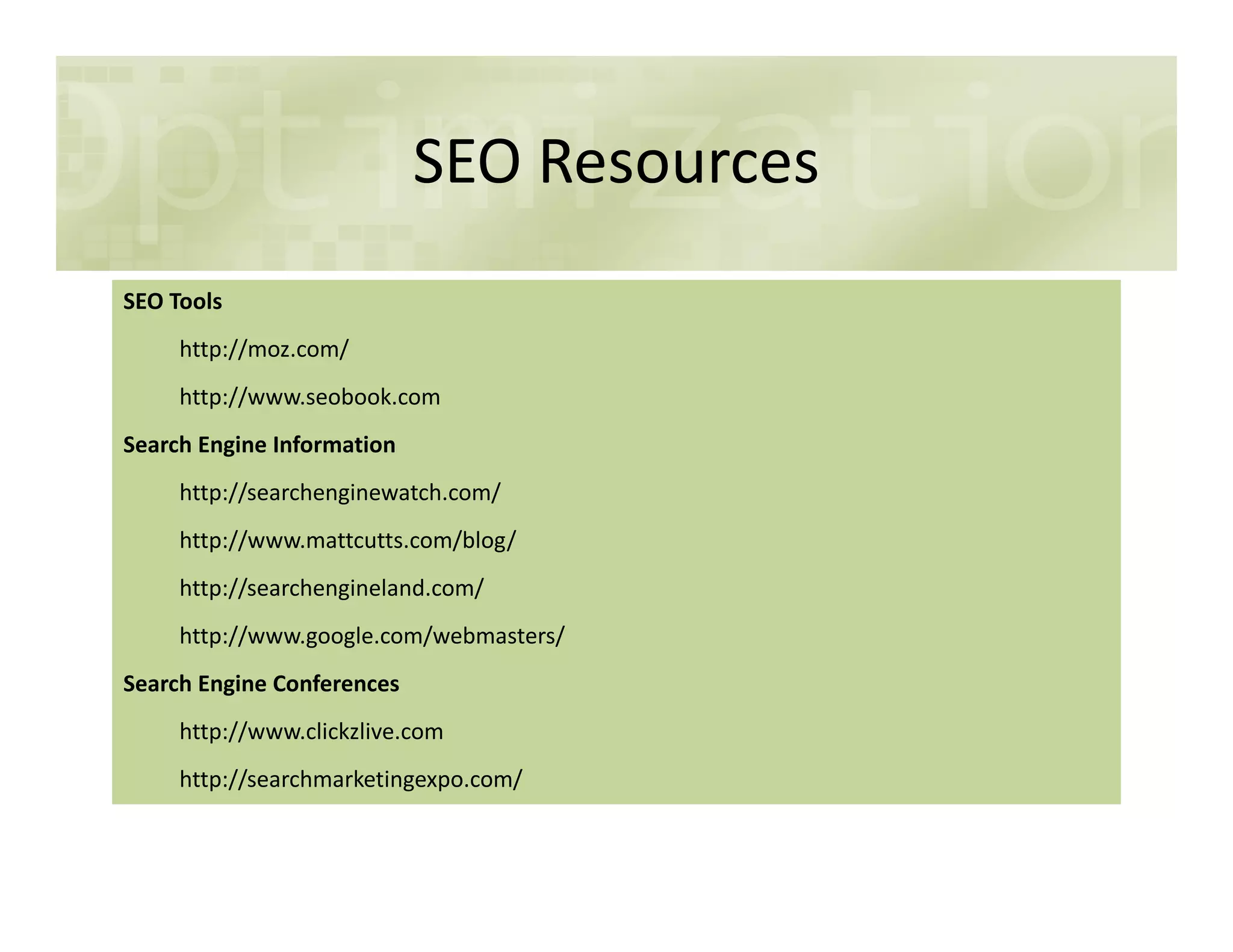 SEO Resources
SEO Tools
http://moz.com/
http://www.seobook.com
Search Engine Information
http://searchenginewatch.com/
http://www.mattcutts.com/blog/
http://searchengineland.com/
http://www.google.com/webmasters/
Search Engine Conferences
http://www.clickzlive.com
http://searchmarketingexpo.com/
 