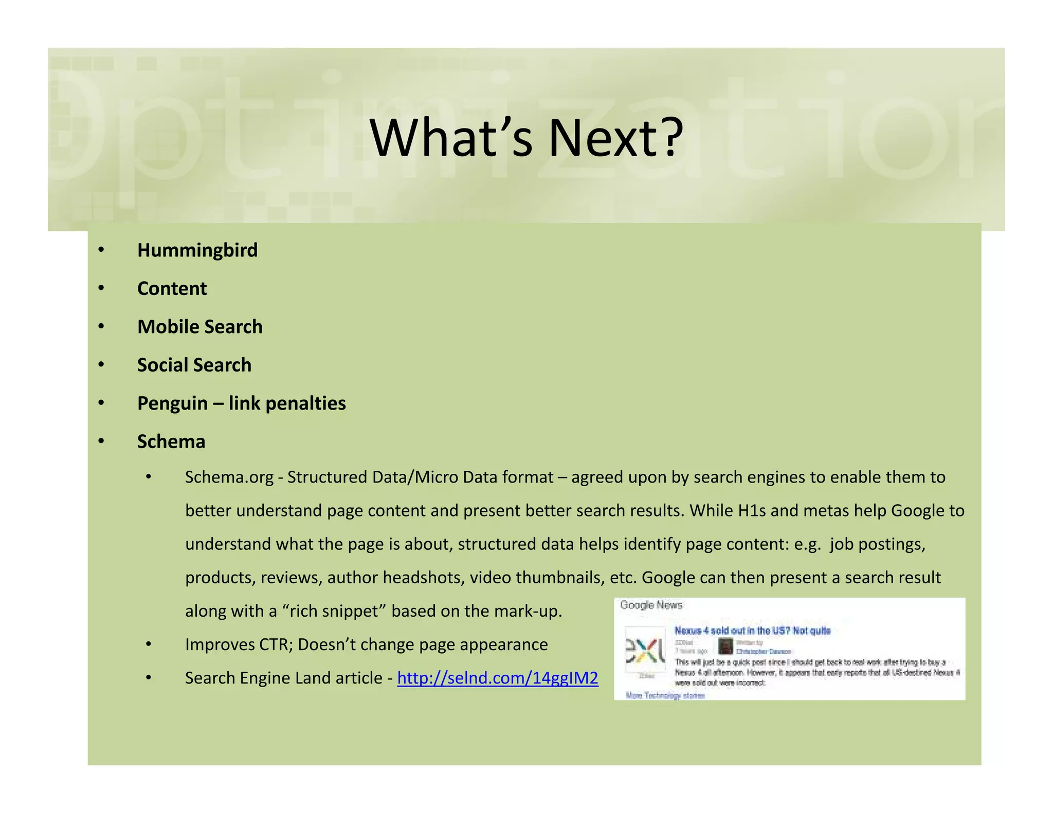 What’s Next?
• Hummingbird
• Content
• Mobile Search
• Social Search
• Penguin – link penalties• Penguin – link penalties
• Schema
• Schema.org - Structured Data/Micro Data format – agreed upon by search engines to enable them to
better understand page content and present better search results. While H1s and metas help Google to
understand what the page is about, structured data helps identify page content: e.g. job postings,
products, reviews, author headshots, video thumbnails, etc. Google can then present a search result
along with a “rich snippet” based on the mark-up.
• Improves CTR; Doesn’t change page appearance
• Search Engine Land article - http://selnd.com/14ggIM2
 