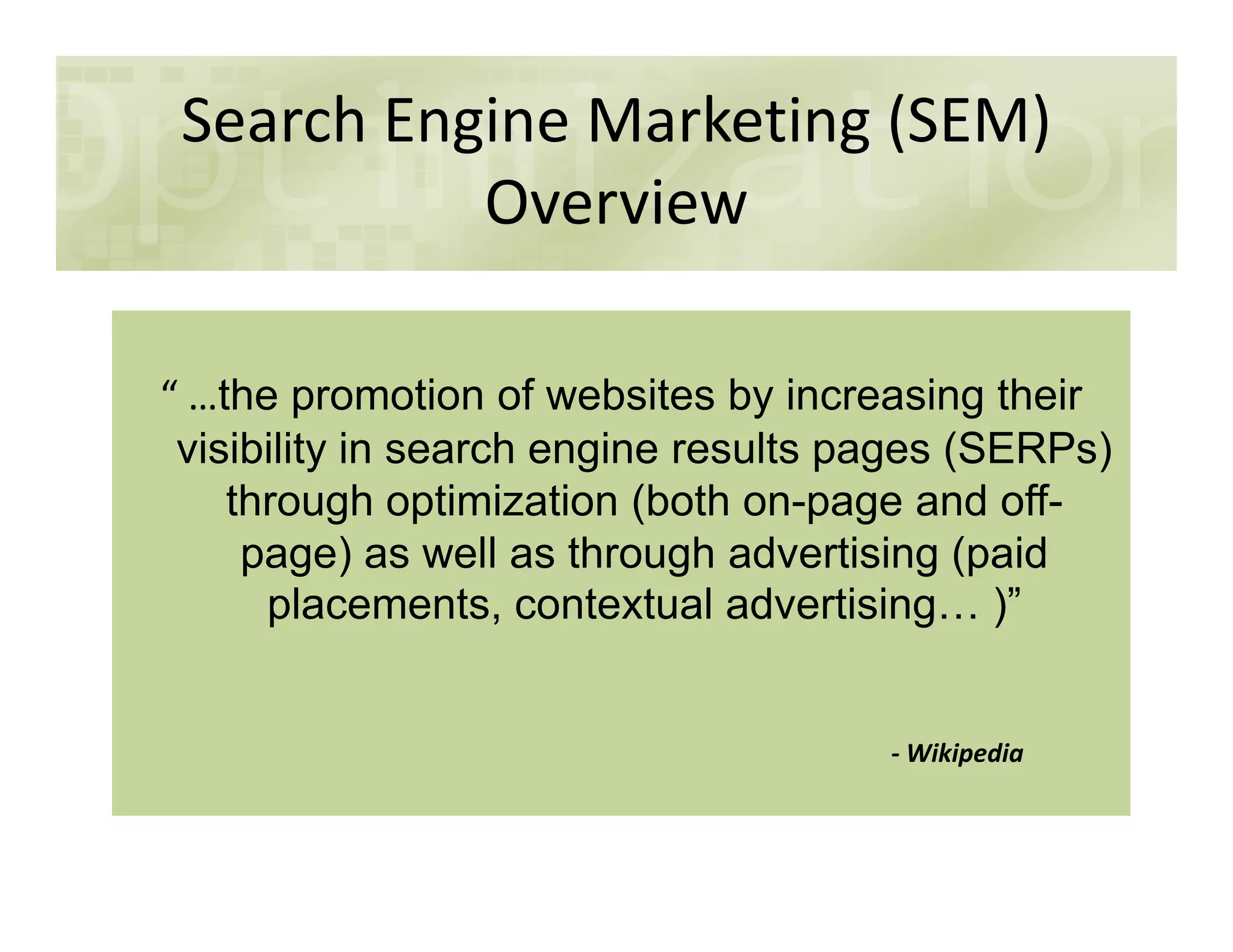 Search Engine Marketing (SEM)
Overview
“ …the promotion of websites by increasing their
visibility in search engine results pages (SERPs)
through optimization (both on-page and off-
page) as well as through advertising (paid
placements, contextual advertising )”
- Wikipedia
 