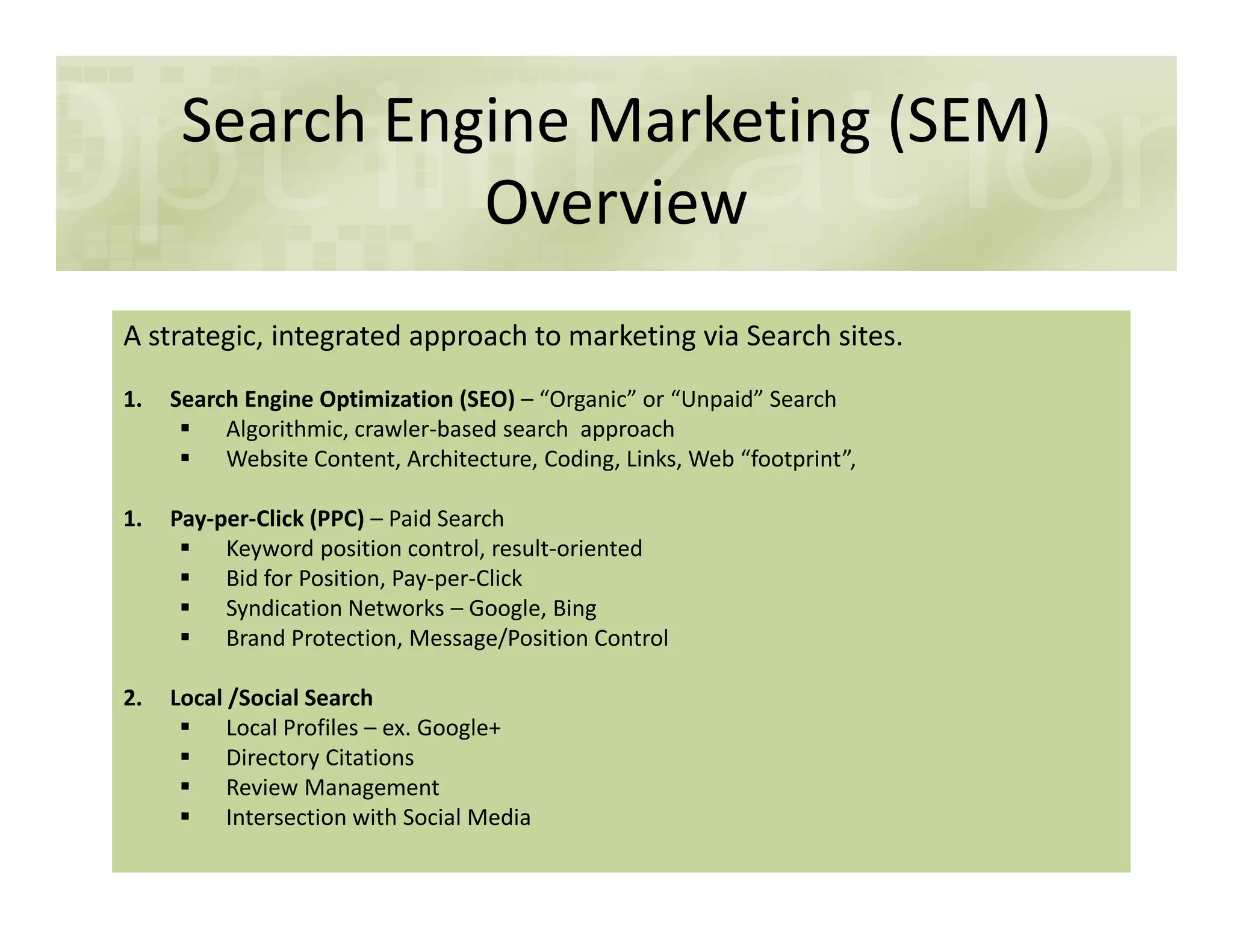Search Engine Marketing (SEM)
Overview
A strategic, integrated approach to marketing via Search sites.
1. Search Engine Optimization (SEO) – “Organic” or “Unpaid” Search
Algorithmic, crawler-based search approach
Website Content, Architecture, Coding, Links, Web “footprint”,
1. Pay-per-Click (PPC) – Paid Search
Keyword position control, result-oriented
Bid for Position, Pay-per-Click
Syndication Networks – Google, Bing
Brand Protection, Message/Position Control
2. Local /Social Search
Local Profiles – ex. Google+
Directory Citations
Review Management
Intersection with Social Media
 