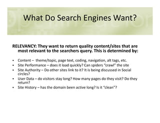 What Do Search Engines Want?
RELEVANCY: They want to return quality content/sites that are
most relevant to the searchers query. This is determined by:
• Content – theme/topic, page text, coding, navigation, alt tags, etc.• Content – theme/topic, page text, coding, navigation, alt tags, etc.
• Site Performance – does it load quickly? Can spiders “crawl” the site
• Site Authority – Do other sites link to it? It is being discussed in Social
circles?
• User Data – do visitors stay long? How many pages do they visit? Do they
return?
• Site History – has the domain been active long? Is it “clean”?
 