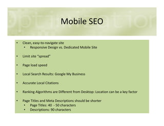 Mobile SEO
• Clean, easy-to-navigate site
• Responsive Design vs. Dedicated Mobile Site
• Limit site “spread”
• Page load speed• Page load speed
• Local Search Results: Google My Business
• Accurate Local Citations
• Ranking Algorithms are Different from Desktop: Location can be a key factor
• Page Titles and Meta Descriptions should be shorter
• Page Titles: 40 - 50 characters
• Descriptions: 90 characters
 