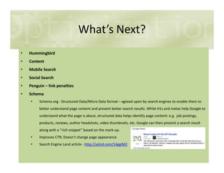 What’s Next?
• Hummingbird
• Content
• Mobile Search
• Social Search
• Penguin – link penalties• Penguin – link penalties
• Schema
• Schema.org - Structured Data/Micro Data format – agreed upon by search engines to enable them to
better understand page content and present better search results. While H1s and metas help Google to
understand what the page is about, structured data helps identify page content: e.g. job postings,
products, reviews, author headshots, video thumbnails, etc. Google can then present a search result
along with a “rich snippet” based on the mark-up.
• Improves CTR; Doesn’t change page appearance
• Search Engine Land article - http://selnd.com/14ggIM2
 