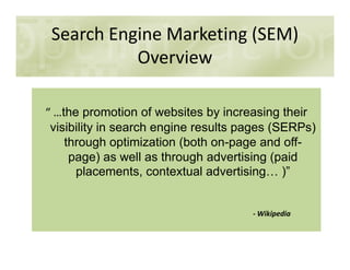 Search Engine Marketing (SEM)
Overview
“ …the promotion of websites by increasing their
visibility in search engine results pages (SERPs)
through optimization (both on-page and off-
page) as well as through advertising (paid
placements, contextual advertising )”
- Wikipedia
 