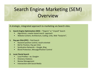 Search Engine Marketing (SEM)
Overview
A strategic, integrated approach to marketing via Search sites.
1. Search Engine Optimization (SEO) – “Organic” or “Unpaid” Search
Algorithmic, crawler-based search approach
Website Content, Architecture, Coding, Links, Web “footprint”,
1. Pay-per-Click (PPC) – Paid Search
Keyword position control, result-oriented
Bid for Position, Pay-per-Click
Syndication Networks – Google, Bing
Brand Protection, Message/Position Control
2. Local /Social Search
Local Profiles – ex. Google+
Directory Citations
Review Management
Intersection with Social Media
 