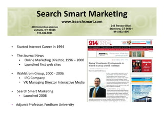 Search Smart Marketing
www.isearchsmart.com
400 Columbus Avenue
Valhalla, NY 10595
914.432.3083
243 Tresser Blvd.
Stamford, CT 06901
914.883.1506
• Started Internet Career in 1994
• The Journal News
• Online Marketing Director, 1996 – 2000
• Launched first web sites• Launched first web sites
• Wahlstrom Group, 2000 - 2006
• IPG Company
▫ VP, Managing Director Interactive Media
• Search Smart Marketing
• Launched 2006
• Adjunct Professor, Fordham University
 