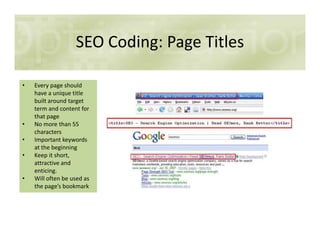 SEO Coding: Page Titles
• Every page should
have a unique title
built around target
term and content for
that page
• No more than 55• No more than 55
characters
• Important keywords
at the beginning
• Keep it short,
attractive and
enticing.
• Will often be used as
the page’s bookmark
 