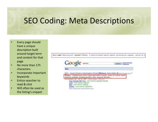 SEO Coding: Meta Descriptions
• Every page should
have a unique
description built
around target term
and content for that
pagepage
• No more than 175
characters
• Incorporate important
keywords
• Entice searcher to
read & click
• Will often be used as
the listing’s snippet
 