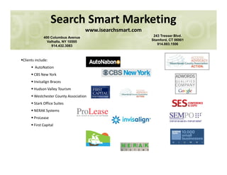 Clients include:
AutoNation
CBS New York
Invisalign Braces
Hudson Valley Tourism
Search Smart Marketing
www.isearchsmart.com
400 Columbus Avenue
Valhalla, NY 10595
914.432.3083
243 Tresser Blvd.
Stamford, CT 06901
914.883.1506
Hudson Valley Tourism
Westchester County Association
Stark Office Suites
NERAK Systems
ProLease
First Capital
 