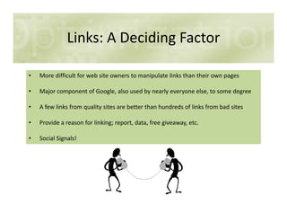 Links: A Deciding Factor
• More difficult for web site owners to manipulate links than their own pages
• Major component of Google, also used by nearly everyone else, to some degree
• A few links from quality sites are better than hundreds of links from bad sites
• Provide a reason for linking; report, data, free giveaway, etc.
• Social Signals!
 
