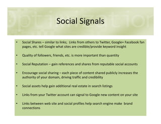 Social Signals
• Social Shares – similar to links; Links from others to Twitter, Google+ Facebook fan
pages, etc. tell Google what sites are credible/provide keyword insight
• Quality of followers, friends, etc. is more important than quantity
• Social Reputation – gain references and shares from reputable social accounts• Social Reputation – gain references and shares from reputable social accounts
• Encourage social sharing – each piece of content shared publicly increases the
authority of your domain, driving traffic and credibility
• Social assets help gain additional real estate in search listings
• Links from your Twitter account can signal to Google new content on your site
• Links between web site and social profiles help search engine make brand
connections
 