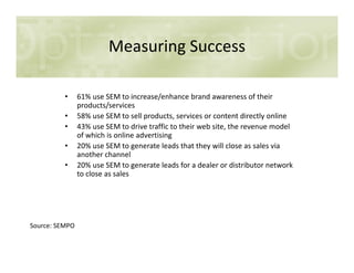 Measuring Success
• 61% use SEM to increase/enhance brand awareness of their
products/services
• 58% use SEM to sell products, services or content directly online
• 43% use SEM to drive traffic to their web site, the revenue model
of which is online advertisingof which is online advertising
• 20% use SEM to generate leads that they will close as sales via
another channel
• 20% use SEM to generate leads for a dealer or distributor network
to close as sales
Source: SEMPO
 