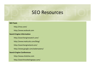 SEO Resources
SEO Tools
http://moz.com/
http://www.seobook.com
Search Engine Information
http://searchenginewatch.com/
http://www.mattcutts.com/blog/
http://searchengineland.com/
http://www.google.com/webmasters/
Search Engine Conferences
http://www.clickzlive.com
http://searchmarketingexpo.com/
 