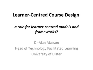Learner-Centred Course Design  a role for learner-centred models and frameworks? Dr Alan Masson Head of Technology Facilitated Learning University of Ulster 