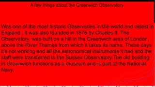 A few things about the Greenwich Observatory
Was one of the most historic Observaries in the world and oldest in
England . It was also founded in 1675 by Charles II. The
Observatory was built on a hill in the Greenwich area of London,
above the River Thames from which it takes its name. These days
it's not working and all the astronomical instruments it had and the
staff were transferred to the Sussex Observatory.The old building
in Greenwich functions as a museum and is part of the National
Navy.
 