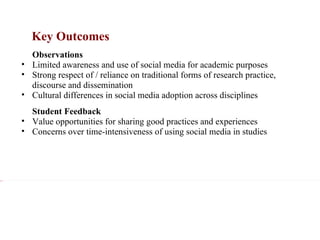 Key Outcomes xxx Observations Limited awareness and use of social media for academic purposes Strong respect of / reliance on traditional forms of research practice, discourse and dissemination Cultural differences in social media adoption across disciplines xxx Student Feedback Value opportunities for sharing good practices and experiences Concerns over time-intensiveness of using social media in studies 