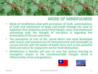 MODE OF MINDFULNESS
• Mode of mindfulness deal with perception of truth, contemplation
of truth and mechanism of body and health through the level of
cogitation that related to careful think deeply, sense and intellectual
connecting with the thought of non-place in regarding the
immortality of the soul and mind.
• The perception of tree of life, carnal desire and mind developed
with reason and immortal but all interconnected and immutable to
survive and live with the power of bodily force such as the powerful
mind and nature for enjoyment not for mind destruction.
• Mindfulness is forceful will over its own but mutual learning to
strengthen reason in the incontrovertible thought which is
influenced by virtue and goodness.
6/8/2018 WHOLESOME PERSONALITY 11
 