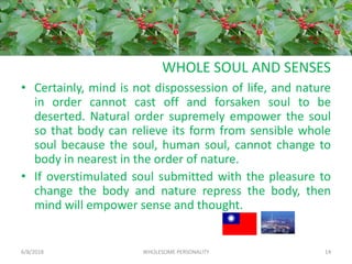 WHOLE SOUL AND SENSES
• Certainly, mind is not dispossession of life, and nature
in order cannot cast off and forsaken soul to be
deserted. Natural order supremely empower the soul
so that body can relieve its form from sensible whole
soul because the soul, human soul, cannot change to
body in nearest in the order of nature.
• If overstimulated soul submitted with the pleasure to
change the body and nature repress the body, then
mind will empower sense and thought.
6/8/2018 WHOLESOME PERSONALITY 14
 