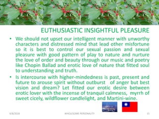 EUTHUSIASTIC INSIGHTFUL PLEASURE
• We should not upset our intelligent manner with unworthy
characters and distressed mind that lead other misfortune
so it is best to control our sexual passion and sexual
pleasure with good pattern of play to nature and nurture
the love of order and beauty through our music and poetry
like Chopin Ballad and erotic love of nature that fitted soul
to understanding and truth.
• Is intercourse with higher-mindedness is past, present and
future to arouse spirit without outburst of anger but best
vision and dream? Let fitted our erotic desire between
erotic lover with the incense of tranquil calmness, myrrh of
sweet cicely, wildflower candlelight, and Martini-wine.
6/8/2018 WHOLESOME PERSONALITY 15
 