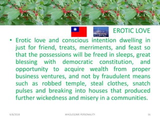 EROTIC LOVE
• Erotic love and conscious intention dwelling in
just for friend, treats, merriments, and feast so
that the possessions will be freed in sleeps, great
blessing with democratic constitution, and
opportunity to acquire wealth from proper
business ventures, and not by fraudulent means
such as robbed temple, steal clothes, snatch
pulses and breaking into houses that produced
further wickedness and misery in a communities.
6/8/2018 WHOLESOME PERSONALITY 16
 