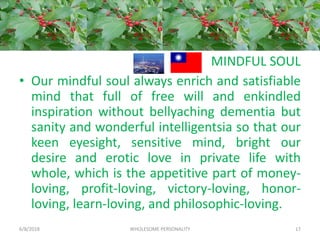 MINDFUL SOUL
• Our mindful soul always enrich and satisfiable
mind that full of free will and enkindled
inspiration without bellyaching dementia but
sanity and wonderful intelligentsia so that our
keen eyesight, sensitive mind, bright our
desire and erotic love in private life with
whole, which is the appetitive part of money-
loving, profit-loving, victory-loving, honor-
loving, learn-loving, and philosophic-loving.
6/8/2018 WHOLESOME PERSONALITY 17
 