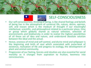 SELF-CONSCIOUSNESS
• Our self-consciousness, thinking of being, is like shared feelings and beliefs
of being live in the atmosphere of universal life, nature, desire, opinion,
self, and reason which is the medium of thought if our meaningful
intellectual, scientific, and philosophical related to a particular place, time
or group which globally shared as natural selection, selection of
environments and biodiversity in order to realize the highest possibilities
of all these set of idea and nature, and understand absolute solution
between the ideal and the actual.
• Hence, oneness of mind and self-control, and divine mind and willpower is
the beginning and birth of soul which associated with pulse-beat of
existence, realization of life and progress to ecology, the development of
plant and animal community.
• Progression of our feeling, fancies and intuition are also essential for social
morality as it changes from aspiration to fruition, keenness into
consciousness.
6/8/2018 WHOLESOME PERSONALITY 18
 
