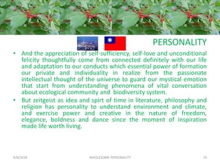 PERSONALITY
• And the appreciation of self-sufficiency, self-love and unconditional
felicity thoughtfully come from connected definitely with our life
and adaptation to our conducts which essential power of formation
our private and individuality in realize from the passionate
intellectual thought of the universe to guard our mystical emotion
that start from understanding phenomena of vital conversation
about ecological community and biodiversity system.
• But zeitgeist as idea and spirt of time in literature, philosophy and
religion has personality to understand environment and climate,
and exercise power and creative in the nature of freedom,
elegance, boldness and dance since the moment of inspiration
made life worth living.
6/8/2018 WHOLESOME PERSONALITY 19
 