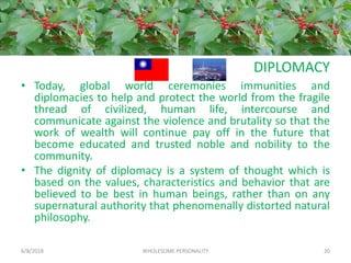 DIPLOMACY
• Today, global world ceremonies immunities and
diplomacies to help and protect the world from the fragile
thread of civilized, human life, intercourse and
communicate against the violence and brutality so that the
work of wealth will continue pay off in the future that
become educated and trusted noble and nobility to the
community.
• The dignity of diplomacy is a system of thought which is
based on the values, characteristics and behavior that are
believed to be best in human beings, rather than on any
supernatural authority that phenomenally distorted natural
philosophy.
6/8/2018 WHOLESOME PERSONALITY 20
 